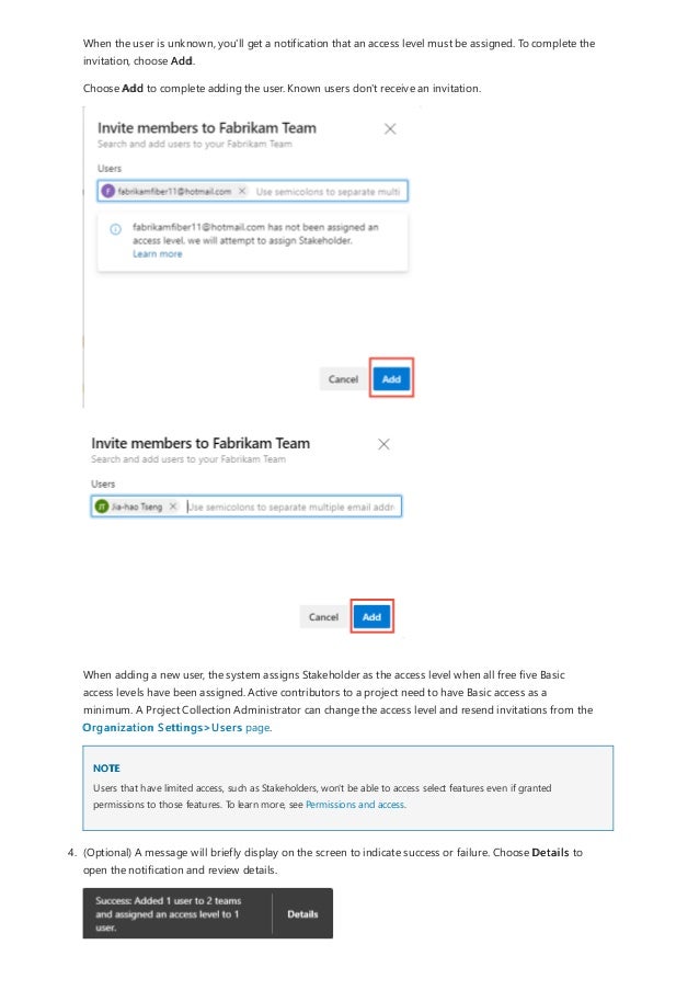 NOTE
When the user is unknown, you'll get a notification that an access level must be assigned. To complete the
invitation, choose Add.
Choose Add to complete adding the user. Known users don't receive an invitation.
When adding a new user, the system assigns Stakeholder as the access level when all free five Basic
access levels have been assigned. Active contributors to a project need to have Basic access as a
minimum. A Project Collection Administrator can change the access level and resend invitations from the
Organization Settings>Users page.
Users that have limited access, such as Stakeholders, won't be able to access select features even if granted
permissions to those features. To learn more, see Permissions and access.
4. (Optional) A message will briefly display on the screen to indicate success or failure. Choose Details to
open the notification and review details.
 