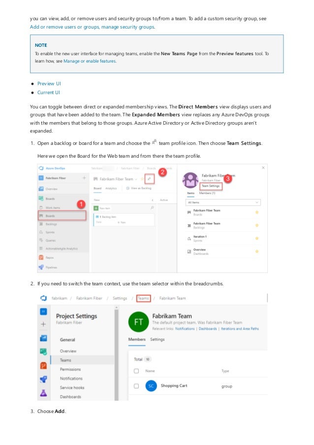 NOTE
you can view, add, or remove users and security groups to/from a team. To add a custom security group, see
Add or remove users or groups, manage security groups.
To enable the new user interface for managing teams, enable the New Teams Page from the Preview features tool. To
learn how, see Manage or enable features.
Preview UI
Current UI
You can toggle between direct or expanded membership views. The Direct Members view displays users and
groups that have been added to the team. The Expanded Members view replaces any Azure DevOps groups
with the members that belong to those groups. Azure Active Directory or Active Directory groups aren't
expanded.
1. Open a backlog or board for a team and choose the team profile icon. Then choose Team Settings.
Here we open the Board for the Web team and from there the team profile.
2. If you need to switch the team context, use the team selector within the breadcrumbs.
3. Choose Add.
 