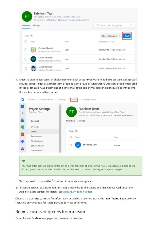 Remove users or groups from a team
TIP
4. Enter the sign-in addresses or display name for each account you want to add. You can also add a project
security group—such as another team group, custom group, or Azure Active Directory group when used
by the organization. Add them one at a time or all at the same time. You can enter several identities into
the text box, separated by commas.
You must enter user and group names one at a time. However, after entering a name, the account is added to the
list, and you can enter another name in the Identities text box before choosing to save your changes.
You may need to choose the refresh icon to see your updates.
5. To add an account as a team administrator, choose the Settings page and then choose Add under the
Administrators section. For details, see Add a team administrator
Choose the Current page tab for information on adding a user to a team. The New Teams Page preview
feature is only available for Azure DevOps Services at this time.
From the team's Members page, you can remove members.
 