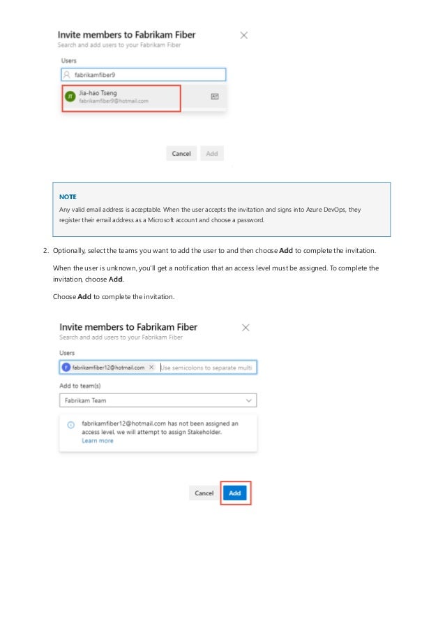 NOTE
Any valid email address is acceptable. When the user accepts the invitation and signs into Azure DevOps, they
register their email address as a Microsoft account and choose a password.
2. Optionally, select the teams you want to add the user to and then choose Add to complete the invitation.
When the user is unknown, you'll get a notification that an access level must be assigned. To complete the
invitation, choose Add.
Choose Add to complete the invitation.
 