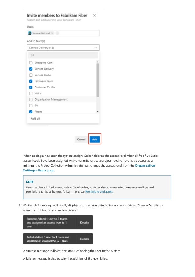 NOTE
When adding a new user, the system assigns Stakeholder as the access level when all free five Basic
access levels have been assigned. Active contributors to a project need to have Basic access as a
minimum. A Project Collection Administrator can change the access level from the Organization
Settings>Users page.
Users that have limited access, such as Stakeholders, won't be able to access select features even if granted
permissions to those features. To learn more, see Permissions and access.
3. (Optional) A message will briefly display on the screen to indicate success or failure. Choose Details to
open the notification and review details.
A success message indicates the status of adding the user to the system.
A failure message indicates why the addition of the user failed.
 