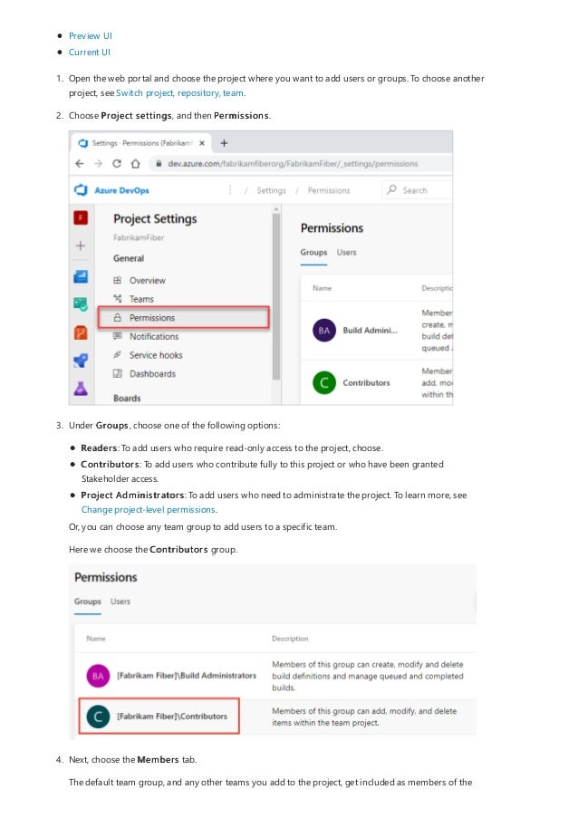 Preview UI
Current UI
1. Open the web portal and choose the project where you want to add users or groups. To choose another
project, see Switch project, repository, team.
2. Choose Project settings, and then Permissions.
3. Under Groups, choose one of the following options:
Readers: To add users who require read-only access to the project, choose.
Contributors: To add users who contribute fully to this project or who have been granted
Stakeholder access.
Project Administrators: To add users who need to administrate the project. To learn more, see
Change project-level permissions.
Or, you can choose any team group to add users to a specific team.
Here we choose the Contributors group.
4. Next, choose the Members tab.
The default team group, and any other teams you add to the project, get included as members of the
 
