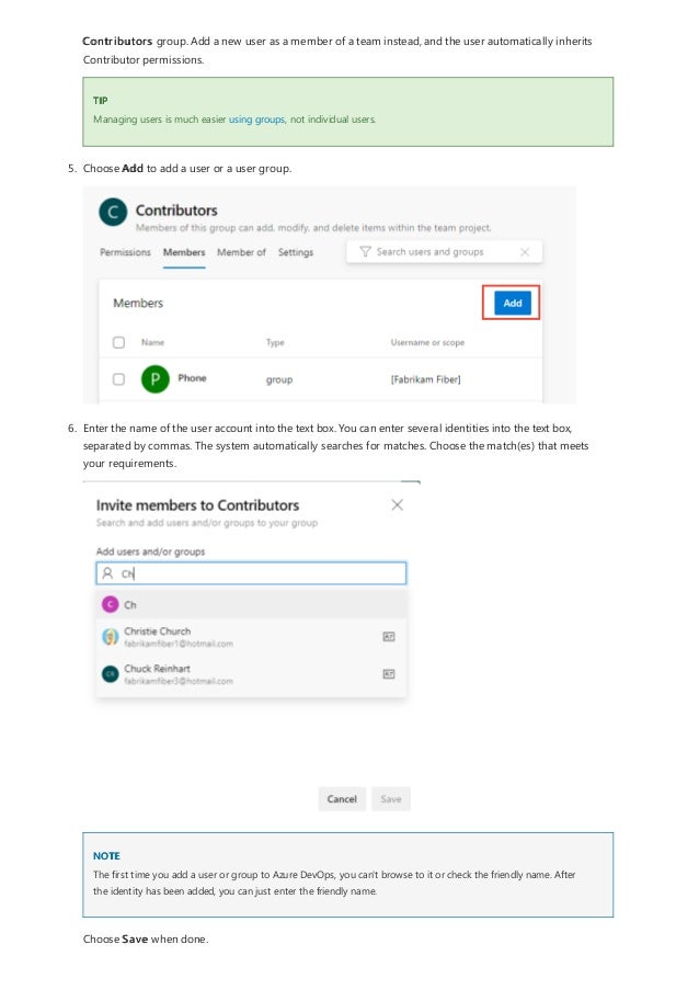 TIP
NOTE
Contributors group. Add a new user as a member of a team instead, and the user automatically inherits
Contributor permissions.
Managing users is much easier using groups, not individual users.
5. Choose Add to add a user or a user group.
6. Enter the name of the user account into the text box. You can enter several identities into the text box,
separated by commas. The system automatically searches for matches. Choose the match(es) that meets
your requirements.
The first time you add a user or group to Azure DevOps, you can't browse to it or check the friendly name. After
the identity has been added, you can just enter the friendly name.
Choose Save when done.
 