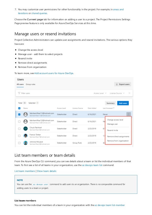 Manage users or resend invitations
List team members or team details
NOTE
List team members
7. You may customize user permissions for other functionality in the project. For example, in areas and
iterations or shared queries.
Choose the Current page tab for information on adding a user to a project. The Project Permissions Settings
Page preview feature is only available for Azure DevOps Services at this time.
Project Collection Administrators can update user assignments and resend invitations. The various options they
have are:
Change the access level
Manage user - add them to select projects
Resend invite
Remove direct assignments
Remove from organization
To learn more, see Add account users for Azure DevOps.
From the Azure DevOps CLI command, you can see details about a team or list the individual members of that
team. To first see a list of all teams in your organization, use the az devops team list command.
List team members | Show team details
You can use the az devops user command to add users to an organization. There is no comparable command for
adding users to a team or project.
You can list the individual members of a team in your organization with the az devops team list-member
 