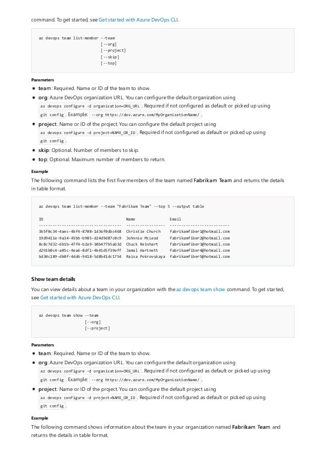 az devops team list-member --team
[--org]
[--project]
[--skip]
[--top]
Parameters
Example
az devops team list-member --team "Fabrikam Team" --top 5 --output table
ID Name Email
------------------------------------ ----------------- --------------------------
3b5f0c34-4aec-4bf4-8708-1d36f0dbc468 Christie Church fabrikamfiber1@hotmail.com
19d9411e-9a34-45bb-b985-d24d9d87c0c9 Johnnie McLeod fabrikamfiber2@hotmail.com
8c8c7d32-6b1b-47f4-b2e9-30b477b5ab3d Chuck Reinhart fabrikamfiber3@hotmail.com
d291b0c4-a05c-4ea6-8df1-4b41d5f39eff Jamal Hartnett fabrikamfiber4@hotmail.com
bd30c189-db0f-4dd6-9418-5d8b41dc1754 Raisa Pokrovskaya fabrikamfiber5@hotmail.com
Show team details
az devops team show --team
[--org]
[--project]
Parameters
Example
command. To get started, see Get started with Azure DevOps CLI.
team: Required. Name or ID of the team to show.
org: Azure DevOps organization URL. You can configure the default organization using
az devops configure -d organization=ORG_URL . Required if not configured as default or picked up using
git config . Example: --org https://dev.azure.com/MyOrganizationName/ .
project: Name or ID of the project. You can configure the default project using
az devops configure -d project=NAME_OR_ID . Required if not configured as default or picked up using
git config .
skip: Optional. Number of members to skip.
top: Optional. Maximum number of members to return.
The following command lists the first five members of the team named Fabrikam Team and returns the details
in table format.
You can view details about a team in your organization with the az devops team show command. To get started,
see Get started with Azure DevOps CLI.
team: Required. Name or ID of the team to show.
org: Azure DevOps organization URL. You can configure the default organization using
az devops configure -d organization=ORG_URL . Required if not configured as default or picked up using
git config . Example: --org https://dev.azure.com/MyOrganizationName/ .
project: Name or ID of the project. You can configure the default project using
az devops configure -d project=NAME_OR_ID . Required if not configured as default or picked up using
git config .
The following command shows information about the team in your organization named Fabrikam Team and
returns the details in table format.
 