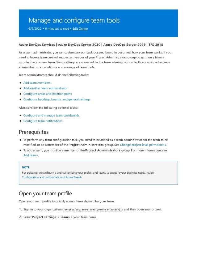 Manage and configure team tools
6/9/2022 • 6 minutes to read • Edit Online
Prerequisites
NOTE
Open your team profile
Azure DevOps Services | Azure DevOps Server 2020 | Azure DevOps Server 2019 | TFS 2018
As a team administrator, you can customize your backlogs and board to best meet how your team works. If you
need to have a team created, request a member of your Project Administrators group do so. It only takes a
minute to add a new team. Team settings are managed by the team administrator role. Users assigned as team
administrator can configure and manage all team tools.
Team administrators should do the following tasks:
Add team members
Add another team administrator
Configure areas and iteration paths
Configure backlogs, boards, and general settings
Also, consider the following optional tasks:
Configure and manage team dashboards
Configure team notifications
To perform any team configuration task, you need to be added as a team administrator for the team to be
modified, or be a member of the Project Administrators group. See Change project-level permissions.
To add a team, you must be a member of the Project Administrators group. For more information, see
Add teams.
For guidance on configuring and customizing your project and teams to support your business needs, review
Configuration and customization of Azure Boards.
Open your team profile to quickly access items defined for your team.
1. Sign in to your organization ( https://dev.azure.com/{yourorganization} ), and then open your project.
2. Select Project settings > Teams > your team name.
 