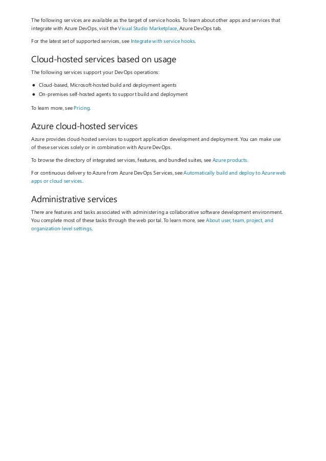 Cloud-hosted services based on usage
Azure cloud-hosted services
Administrative services
The following services are available as the target of service hooks. To learn about other apps and services that
integrate with Azure DevOps, visit the Visual Studio Marketplace, Azure DevOps tab.
For the latest set of supported services, see Integrate with service hooks.
The following services support your DevOps operations:
Cloud-based, Microsoft-hosted build and deployment agents
On-premises self-hosted agents to support build and deployment
To learn more, see Pricing.
Azure provides cloud-hosted services to support application development and deployment. You can make use
of these services solely or in combination with Azure DevOps.
To browse the directory of integrated services, features, and bundled suites, see Azure products.
For continuous delivery to Azure from Azure DevOps Services, see Automatically build and deploy to Azure web
apps or cloud services.
There are features and tasks associated with administering a collaborative software development environment.
You complete most of these tasks through the web portal. To learn more, see About user, team, project, and
organization-level settings.
 