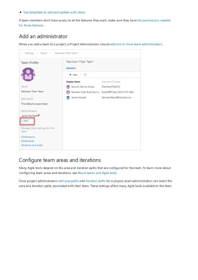 Add an administrator
Configure team areas and iterations
Use templates to add and update work items.
If team members don't have access to all the features they want, make sure they have the permissions needed
for those features.
When you add a team to a project, a Project Administrator should add one or more team administrators.
Many Agile tools depend on the area and iteration paths that are configured for the team. To learn more about
configuring team areas and iterations, see About teams and Agile tools.
Once project administrators add area paths and iteration paths for a project, team administrators can select the
area and iteration paths associated with their team. These settings affect many Agile tools available to the team.
 