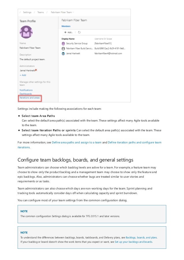 Configure team backlogs, boards, and general settings
NOTE
NOTE
Settings include making the following associations for each team:
Select team Area Paths
Can select the default area path(s) associated with the team. These settings affect many Agile tools available
to the team.
Select team Iteration Paths or sprints Can select the default area path(s) associated with the team. These
settings affect many Agile tools available to the team.
For more information, see Define area paths and assign to a team and Define iteration paths and configure team
iterations.
Team administrators can choose which backlog levels are active for a team. For example, a feature team may
choose to show only the product backlog and a management team may choose to show only the feature and
epic backlogs. Also, administrators can choose whether bugs are treated similar to user stories and
requirements or as tasks.
Team administrators can also choose which days are non-working days for the team. Sprint planning and
tracking tools automatically consider days off when calculating capacity and sprint burndown.
You can configure most of your team settings from the common configuration dialog.
The common configuration Settings dialog is available for TFS 2015.1 and later versions.
To understand the differences between backlogs, boards, taskboards, and Delivery plans, see Backlogs, boards, and plans.
If your backlog or board doesn't show the work items that you expect or want, see Set up your backlogs and boards.
 