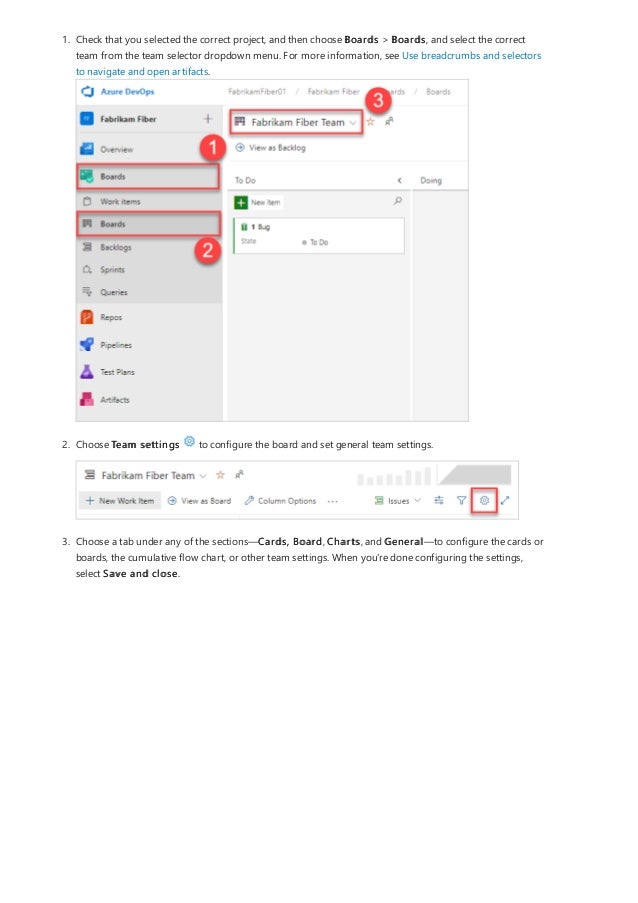 1. Check that you selected the correct project, and then choose Boards > Boards, and select the correct
team from the team selector dropdown menu. For more information, see Use breadcrumbs and selectors
to navigate and open artifacts.
2. Choose Team settings to configure the board and set general team settings.
3. Choose a tab under any of the sections—Cards, Board, Charts, and General—to configure the cards or
boards, the cumulative flow chart, or other team settings. When you're done configuring the settings,
select Save and close.
 