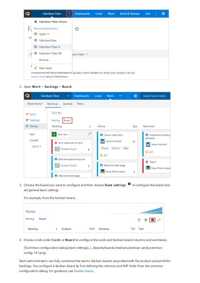 2. Open Work > Backlogs > Board.
3. Choose the board you want to configure and then choose Team settings to configure the board and
set general team settings.
For example, from the Kanban board ...
4. Choose a tab under Cards or Board to configure the cards and Kanban board columns and swimlanes.
![Common configuration dialog team settings]../.../boards/boards/media/customize-cards/common-
config-141.png)
Team administrators can fully customize the team's Kanban boards associated with the product and portfolio
backlogs. You configure a Kanban board by first defining the columns and WIP limits from the common
configuration dialog. For guidance, see Kanban basics.
 
