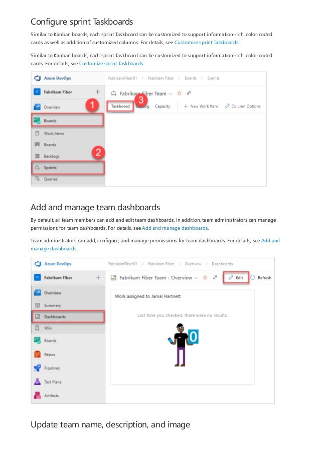 Configure sprint Taskboards
Add and manage team dashboards
Update team name, description, and image
Similar to Kanban boards, each sprint Taskboard can be customized to support information-rich, color-coded
cards as well as addition of customized columns. For details, see Customize sprint Taskboards.
Similar to Kanban boards, each sprint Taskboard can be customized to support information-rich, color-coded
cards. For details, see Customize sprint Taskboards.
By default, all team members can add and edit team dashboards. In addition, team administrators can manage
permissions for team dashboards. For details, see Add and manage dashboards.
Team administrators can add, configure, and manage permissions for team dashboards. For details, see Add and
manage dashboards.
 