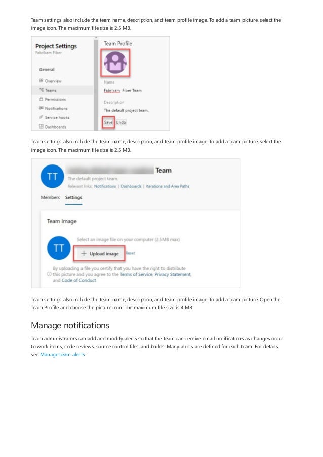 Manage notifications
Team settings also include the team name, description, and team profile image. To add a team picture, select the
image icon. The maximum file size is 2.5 MB.
Team settings also include the team name, description, and team profile image. To add a team picture, select the
image icon. The maximum file size is 2.5 MB.
Team settings also include the team name, description, and team profile image. To add a team picture. Open the
Team Profile and choose the picture icon. The maximum file size is 4 MB.
Team administrators can add and modify alerts so that the team can receive email notifications as changes occur
to work items, code reviews, source control files, and builds. Many alerts are defined for each team. For details,
see Manage team alerts.
 