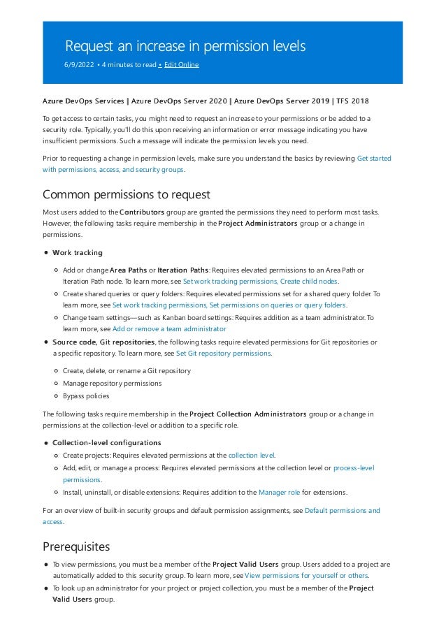 Request an increase in permission levels
6/9/2022 • 4 minutes to read • Edit Online
Common permissions to request
Prerequisites
Azure DevOps Services | Azure DevOps Server 2020 | Azure DevOps Server 2019 | TFS 2018
To get access to certain tasks, you might need to request an increase to your permissions or be added to a
security role. Typically, you'll do this upon receiving an information or error message indicating you have
insufficient permissions. Such a message will indicate the permission levels you need.
Prior to requesting a change in permission levels, make sure you understand the basics by reviewing Get started
with permissions, access, and security groups.
Most users added to the Contributors group are granted the permissions they need to perform most tasks.
However, the following tasks require membership in the Project Administrators group or a change in
permissions.
Work tracking
Add or change Area Paths or Iteration Paths: Requires elevated permissions to an Area Path or
Iteration Path node. To learn more, see Set work tracking permissions, Create child nodes.
Create shared queries or query folders: Requires elevated permissions set for a shared query folder. To
learn more, see Set work tracking permissions, Set permissions on queries or query folders.
Change team settings—such as Kanban board settings: Requires addition as a team administrator. To
learn more, see Add or remove a team administrator
Source code, Git repositories, the following tasks require elevated permissions for Git repositories or
a specific repository. To learn more, see Set Git repository permissions.
Create, delete, or rename a Git repository
Manage repository permissions
Bypass policies
The following tasks require membership in the Project Collection Administrators group or a change in
permissions at the collection-level or addition to a specific role.
Collection-level configurations
Create projects: Requires elevated permissions at the collection level.
Add, edit, or manage a process: Requires elevated permissions at the collection level or process-level
permissions.
Install, uninstall, or disable extensions: Requires addition to the Manager role for extensions.
For an overview of built-in security groups and default permission assignments, see Default permissions and
access.
To view permissions, you must be a member of the Project Valid Users group. Users added to a project are
automatically added to this security group. To learn more, see View permissions for yourself or others.
To look up an administrator for your project or project collection, you must be a member of the Project
Valid Users group.
 