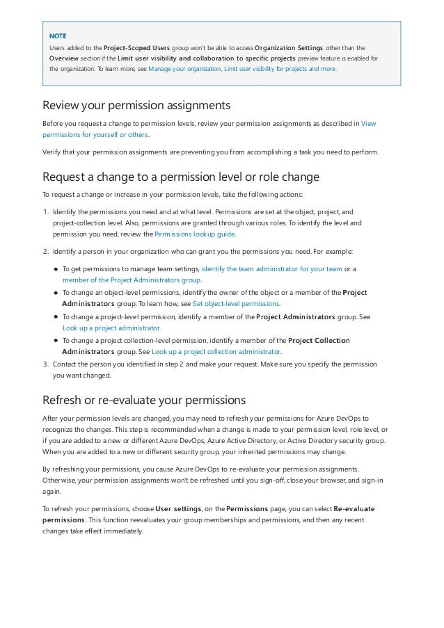 NOTE
Review your permission assignments
Request a change to a permission level or role change
Refresh or re-evaluate your permissions
Users added to the Project-Scoped Users group won't be able to access Organization Settings other than the
Overview section if the Limit user visibility and collaboration to specific projects preview feature is enabled for
the organization. To learn more, see Manage your organization, Limit user visibility for projects and more.
Before you request a change to permission levels, review your permission assignments as described in View
permissions for yourself or others.
Verify that your permission assignments are preventing you from accomplishing a task you need to perform.
To request a change or increase in your permission levels, take the following actions:
1. Identify the permissions you need and at what level. Permissions are set at the object, project, and
project-collection level. Also, permissions are granted through various roles. To identify the level and
permission you need, review the Permissions lookup guide.
2. Identify a person in your organization who can grant you the permissions you need. For example:
To get permissions to manage team settings, identify the team administrator for your team or a
member of the Project Administrators group.
To change an object-level permissions, identify the owner of the object or a member of the Project
Administrators group. To learn how, see Set object-level permissions.
To change a project-level permission, identify a member of the Project Administrators group. See
Look up a project administrator.
To change a project collection-level permission, identify a member of the Project Collection
Administrators group. See Look up a project collection administrator.
3. Contact the person you identified in step 2 and make your request. Make sure you specify the permission
you want changed.
After your permission levels are changed, you may need to refresh your permissions for Azure DevOps to
recognize the changes. This step is recommended when a change is made to your permission level, role level, or
if you are added to a new or different Azure DevOps, Azure Active Directory, or Active Directory security group.
When you are added to a new or different security group, your inherited permissions may change.
By refreshing your permissions, you cause Azure DevOps to re-evaluate your permission assignments.
Otherwise, your permission assignments won't be refreshed until you sign-off, close your browser, and sign-in
again.
To refresh your permissions, choose User settings, on the Permissions page, you can select Re-evaluate
permissions. This function reevaluates your group memberships and permissions, and then any recent
changes take effect immediately.
 