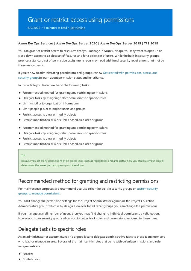 Grant or restrict access using permissions
6/9/2022 • 6 minutes to read • Edit Online
TIP
Recommended method for granting and restricting permissions
Delegate tasks to specific roles
Azure DevOps Services | Azure DevOps Server 2020 | Azure DevOps Server 2019 | TFS 2018
You can grant or restrict access to resources that you manage in Azure DevOps. You may want to open up or
close down access to a select set of features and for a select set of users. While the built-in security groups
provide a standard set of permission assignments, you may need additional security requirements not met by
these assignments.
If you're new to administrating permissions and groups, review Get started with permissions, access, and
security groupsto learn about permission states and inheritance.
In this article you learn how to do the following tasks:
Recommended method for granting and restricting permissions
Delegate tasks by assigning select permissions to specific roles
Limit visibility to organization information
Limit people picker to project users and groups
Restrict access to view or modify objects
Restrict modification of work items based on a user or group
Recommended method for granting and restricting permissions
Delegate tasks by assigning select permissions to specific roles
Restrict access to view or modify objects
Restrict modification of work items based on a user or group
Because you set many permissions at an object-level, such as repositories and area paths, how you structure your project
determines the areas you can open up or close down.
For maintenance purposes, we recommend you use either the built-in security groups or custom security
groups to manage permissions.
You can't change the permission settings for the Project Administrators group or the Project Collection
Administrators group, which is by design. However, for all other groups, you can change the permissions.
If you manage a small number of users, then you may find changing individual permissions a valid option.
However, custom security groups allow you to better track roles and permissions assigned to those roles.
As an administrator or account owner, it's a good idea to delegate administrative tasks to those team members
who lead or manage an area. Several of the main built-in roles that come with default permissions and role
assignments are:
Readers
Contributors
 