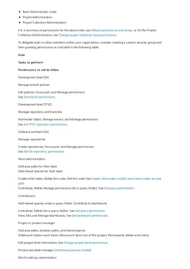 Team Administrator (role)
Project Administrators
Project Collection Administrators
For a summary of permissions for the above roles, see Default permissions and access, or for the Project
Collection Administrators, see Change project collection-level permissions.
To delegate tasks to other members within your organization, consider creating a custom security group and
then granting permissions as indicated in the following table.
Role
Tasks to perform
Permissions to set to Allow
Development lead (Git)
Manage branch policies
Edit policies, Force push, and Manage permissions
See Set branch permissions.
Development lead (TFVC)
Manage repository and branches
Administer labels, Manage branch, and Manage permissions
See Set TFVC repository permissions.
Software architect (Git)
Manage repositories
Create repositories, Force push, and Manage permissions
See Set Git repository permissions
Team administrators
Add area paths for their team
Add shared queries for their team
Create child nodes, Delete this node, Edit this node See Create child nodes, modify work items under an area
path
Contribute, Delete, Manage permissions (for a query folder), See Set query permissions.
Contributors
Add shared queries under a query folder, Contribute to dashboards
Contribute, Delete (for a query folder), See Set query permissions
View, Edit, and Manage dashboards, See Set dashboard permissions.
Project or product manager
Add area paths, iteration paths, and shared queries
Delete and restore work items, Move work items out of this project, Permanently delete work items
Edit project-level information, See Change project-level permissions.
Process template manager (Inheritance process model)
Work tracking customization
 