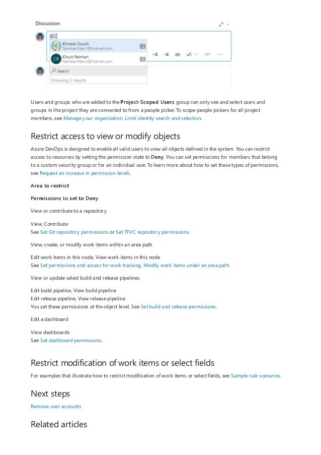 Restrict access to view or modify objects
Restrict modification of work items or select fields
Next steps
Related articles
Users and groups who are added to the Project-Scoped Users group can only see and select users and
groups in the project they are connected to from a people picker. To scope people pickers for all project
members, see Manage your organization, Limit identity search and selection.
Azure DevOps is designed to enable all valid users to view all objects defined in the system. You can restrict
access to resources by setting the permission state to Deny. You can set permissions for members that belong
to a custom security group or for an individual user. To learn more about how to set these types of permissions,
see Request an increase in permission levels.
Area to restrict
Permissions to set to Deny
View or contribute to a repository
View, Contribute
See Set Git repository permissions or Set TFVC repository permissions.
View, create, or modify work items within an area path
Edit work items in this node, View work items in this node
See Set permissions and access for work tracking, Modify work items under an area path.
View or update select build and release pipelines
Edit build pipeline, View build pipeline
Edit release pipeline, View release pipeline
You set these permissions at the object level. See Set build and release permissions.
Edit a dashboard
View dashboards
See Set dashboard permissions.
For examples that illustrate how to restrict modification of work items or select fields, see Sample rule scenarios.
Remove user accounts
 
