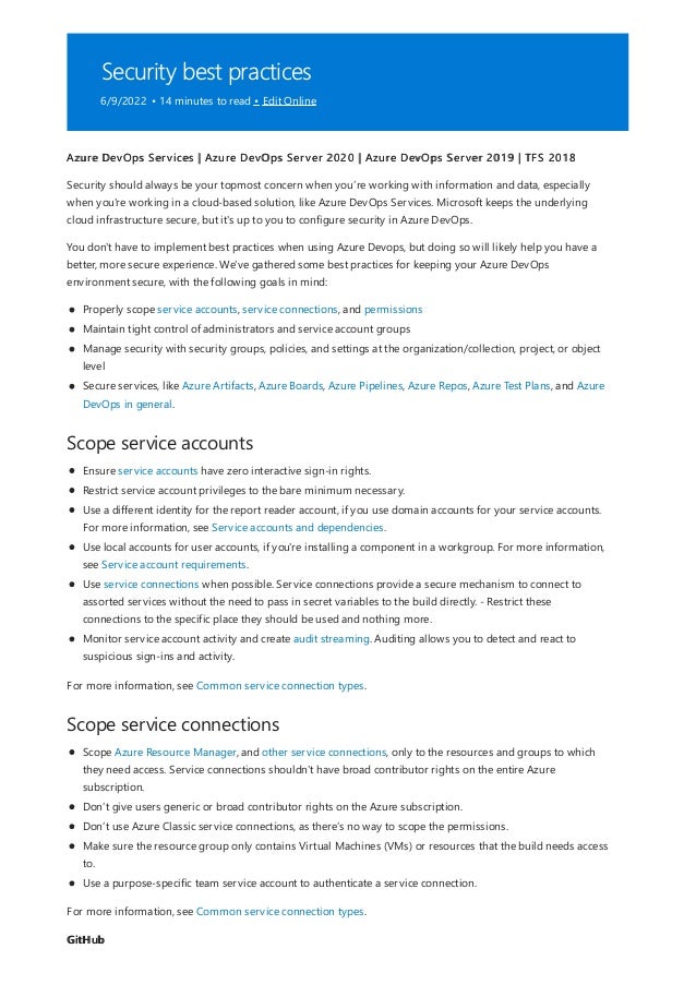 Security best practices
6/9/2022 • 14 minutes to read • Edit Online
Scope service accounts
Scope service connections
GitHub
Azure DevOps Services | Azure DevOps Server 2020 | Azure DevOps Server 2019 | TFS 2018
Security should always be your topmost concern when you’re working with information and data, especially
when you're working in a cloud-based solution, like Azure DevOps Services. Microsoft keeps the underlying
cloud infrastructure secure, but it's up to you to configure security in Azure DevOps.
You don't have to implement best practices when using Azure Devops, but doing so will likely help you have a
better, more secure experience. We've gathered some best practices for keeping your Azure DevOps
environment secure, with the following goals in mind:
Properly scope service accounts, service connections, and permissions
Maintain tight control of administrators and service account groups
Manage security with security groups, policies, and settings at the organization/collection, project, or object
level
Secure services, like Azure Artifacts, Azure Boards, Azure Pipelines, Azure Repos, Azure Test Plans, and Azure
DevOps in general.
Ensure service accounts have zero interactive sign-in rights.
Restrict service account privileges to the bare minimum necessary.
Use a different identity for the report reader account, if you use domain accounts for your service accounts.
For more information, see Service accounts and dependencies.
Use local accounts for user accounts, if you're installing a component in a workgroup. For more information,
see Service account requirements.
Use service connections when possible. Service connections provide a secure mechanism to connect to
assorted services without the need to pass in secret variables to the build directly. - Restrict these
connections to the specific place they should be used and nothing more.
Monitor service account activity and create audit streaming. Auditing allows you to detect and react to
suspicious sign-ins and activity.
For more information, see Common service connection types.
Scope Azure Resource Manager, and other service connections, only to the resources and groups to which
they need access. Service connections shouldn't have broad contributor rights on the entire Azure
subscription.
Don’t give users generic or broad contributor rights on the Azure subscription.
Don’t use Azure Classic service connections, as there’s no way to scope the permissions.
Make sure the resource group only contains Virtual Machines (VMs) or resources that the build needs access
to.
Use a purpose-specific team service account to authenticate a service connection.
For more information, see Common service connection types.
 