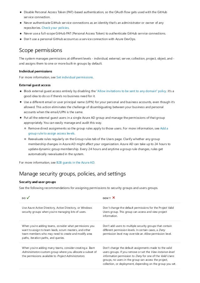 Scope permissions
Individual permissions
External guest access
Manage security groups, policies, and settings
Security and user groups
DO DON'T
Use Azure Active Directory, Active Directory, or Windows
security groups when you're managing lots of users.
Don’t change the default permissions for the Project Valid
Users group. This group can access and view project
information.
When you're adding teams, consider what permissions you
want to assign to team leads, scrum masters, and other
team members who may need to create and modify area
paths, iteration paths, and queries.
Don't add users to multiple security groups that contain
different permission levels. In certain cases, a Deny
permission level may override an Allow permission level.
When you're adding many teams, consider creating a Team
Administrators custom group where you allocate a subset of
the permissions available to Project Administrators.
Don't change the default assignments made to the valid
users groups. If you remove or set the View instance-level
information permission to Deny for one of the Valid Users
groups, no users in the group can access the project,
collection, or deployment, depending on the group you set.
Disable Personal Access Token (PAT)-based authentication, so the OAuth flow gets used with the GitHub
service connection.
Never authenticate GitHub service connections as an identity that's an administrator or owner of any
repositories. Check your policies.
Never use a full-scope GitHub PAT (Personal Access Token) to authenticate GitHub service connections.
Don't use a personal GitHub account as a service connection with Azure DevOps.
The system manages permissions at different levels - individual, external, server, collection, project, object, and -
and assigns them to one or more built-in groups by default.
For more information, see Set individual permissions.
Block external guest access entirely by disabling the "Allow invitations to be sent to any domain" policy. It's a
good idea to do so if there's no business need for it.
Use a different email or user principal name (UPN) for your personal and business accounts, even though it's
allowed. This action eliminates the challenge of disambiguating between your business and personal
accounts when the email/UPN is the same.
Put all the external guest users in a single Azure AD group and manage the permissions of that group
appropriately. You can easily manage and audit this way.
Remove direct assignments so the group rules apply to those users. For more information, see Add a
group rule to assign access levels.
Reevaluate rules regularly on the Group rules tab of the Users page. Clarify whether any group
membership changes in Azure AD might affect your organization. Azure AD can take up to 24 hours to
update dynamic group membership. Every 24 hours and anytime a group rule changes, rules get
automatically reevaluated in the system.
For more information, see B2B guests in the Azure AD.
See the following recommendations for assigning permissions to security groups and users groups.
 