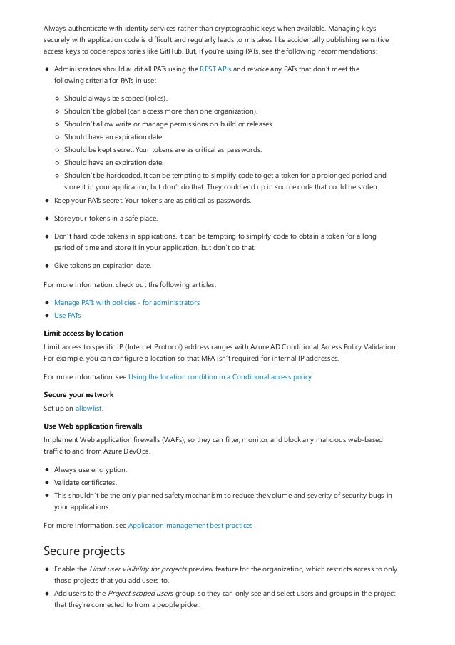 Limit access by location
Secure your network
Use Web application firewalls
Secure projects
Always authenticate with identity services rather than cryptographic keys when available. Managing keys
securely with application code is difficult and regularly leads to mistakes like accidentally publishing sensitive
access keys to code repositories like GitHub. But, if you're using PATs, see the following recommendations:
Administrators should audit all PATs using the REST APIs and revoke any PATs that don’t meet the
following criteria for PATs in use:
Should always be scoped (roles).
Shouldn’t be global (can access more than one organization).
Shouldn’t allow write or manage permissions on build or releases.
Should have an expiration date.
Should be kept secret. Your tokens are as critical as passwords.
Should have an expiration date.
Shouldn’t be hardcoded. It can be tempting to simplify code to get a token for a prolonged period and
store it in your application, but don’t do that. They could end up in source code that could be stolen.
Keep your PATs secret. Your tokens are as critical as passwords.
Store your tokens in a safe place.
Don’t hard code tokens in applications. It can be tempting to simplify code to obtain a token for a long
period of time and store it in your application, but don’t do that.
Give tokens an expiration date.
For more information, check out the following articles:
Manage PATs with policies - for administrators
Use PATs
Limit access to specific IP (Internet Protocol) address ranges with Azure AD Conditional Access Policy Validation.
For example, you can configure a location so that MFA isn’t required for internal IP addresses.
For more information, see Using the location condition in a Conditional access policy.
Set up an allowlist.
Implement Web application firewalls (WAFs), so they can filter, monitor, and block any malicious web-based
traffic to and from Azure DevOps.
Always use encryption.
Validate certificates.
This shouldn’t be the only planned safety mechanism to reduce the volume and severity of security bugs in
your applications.
For more information, see Application management best practices
Enable the Limit user visibility for projects preview feature for the organization, which restricts access to only
those projects that you add users to.
Add users to the Project-scoped users group, so they can only see and select users and groups in the project
that they're connected to from a people picker.
 