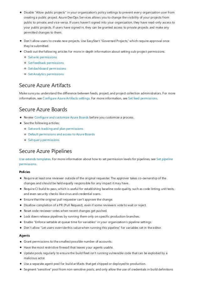 Secure Azure Artifacts
Secure Azure Boards
Secure Azure Pipelines
Policies
Agents
Disable "Allow public projects" in your organization's policy settings to prevent every organization user from
creating a public project. Azure DevOps Services allows you to change the visibility of your projects from
public to private, and vice-versa. If users haven't signed into your organization, they have read-only access to
your public projects. If users have signed in, they can be granted access to private projects and make any
permitted changes to them.
Don’t allow users to create new projects. Use EasyStart “Governed Projects,” which require approval once
they're submitted.
Check out the following articles for more in-depth information about setting sub-project permissions.
Set wiki permissions
Set feedback permissions
Set dashboard permissions
Set Analytics permissions
Make sure you understand the difference between feeds, project, and project collection administrators. For more
information, see Configure Azure Artifacts settings. For more information, see Set feed permissions.
Review Configure and customize Azure Boards before you customize a process.
See the following articles:
Set work tracking and plan permissions
Default permissions and access to Azure Boards
Set query permissions
Use extends templates. For more information about how to set permission levels for pipelines, see Set pipeline
permissions.
Require at least one reviewer outside of the original requester. The approver takes co-ownership of the
changes and should be held equally responsible for any impact it may have.
Require CI build to pass, which is useful for establishing baseline code quality, such as code linting, unit tests,
and even security checks like virus and credential scans.
Ensure that the original pull requester can’t approve the change.
Disallow completion of a PR (Pull Request), even if some reviewers vote to wait or reject.
Reset code reviewer votes when recent changes get pushed.
Lock down release pipelines by running them only on specific production branches.
Enable “Enforce settable at queue time for variables” in your organization’s pipeline settings.
Don’t allow “Let users override this value when running this pipeline,” for variables set in the editor.
Grant permissions to the smallest possible number of accounts.
Have the most restrictive firewall that leaves your agents usable.
Update pools regularly to ensure the build fleet isn’t running vulnerable code that can be exploited by a
malicious actor.
Use a separate agent pool for build artifacts that get shipped or deployed to production.
Segment “sensitive” pool from non-sensitive pools, and only allow the use of credentials in build definitions
 