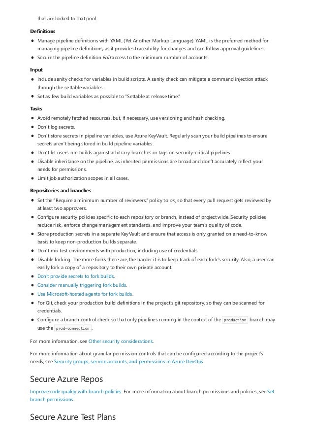 Definitions
Input
Tasks
Repositories and branches
Secure Azure Repos
Secure Azure Test Plans
that are locked to that pool.
Manage pipeline definitions with YAML (Yet Another Markup Language). YAML is the preferred method for
managing pipeline definitions, as it provides traceability for changes and can follow approval guidelines.
Secure the pipeline definition Edit access to the minimum number of accounts.
Include sanity checks for variables in build scripts. A sanity check can mitigate a command injection attack
through the settable variables.
Set as few build variables as possible to “Settable at release time.”
Avoid remotely fetched resources, but, if necessary, use versioning and hash checking.
Don’t log secrets.
Don’t store secrets in pipeline variables, use Azure KeyVault. Regularly scan your build pipelines to ensure
secrets aren’t being stored in build pipeline variables.
Don’t let users run builds against arbitrary branches or tags on security-critical pipelines.
Disable inheritance on the pipeline, as inherited permissions are broad and don’t accurately reflect your
needs for permissions.
Limit job authorization scopes in all cases.
Set the “Require a minimum number of reviewers,” policy to on, so that every pull request gets reviewed by
at least two approvers.
Configure security policies specific to each repository or branch, instead of project wide. Security policies
reduce risk, enforce change management standards, and improve your team’s quality of code.
Store production secrets in a separate KeyVault and ensure that access is only granted on a need-to-know
basis to keep non-production builds separate.
Don’t mix test environments with production, including use of credentials.
Disable forking. The more forks there are, the harder it is to keep track of each fork’s security. Also, a user can
easily fork a copy of a repository to their own private account.
Don't provide secrets to fork builds.
Consider manually triggering fork builds.
Use Microsoft-hosted agents for fork builds.
For Git, check your production build definitions in the project’s git repository, so they can be scanned for
credentials.
Configure a branch control check so that only pipelines running in the context of the production branch may
use the prod-connection .
For more information, see Other security considerations.
For more information about granular permission controls that can be configured according to the project’s
needs, see Security groups, service accounts, and permissions in Azure DevOps.
Improve code quality with branch policies. For more information about branch permissions and policies, see Set
branch permissions.
 