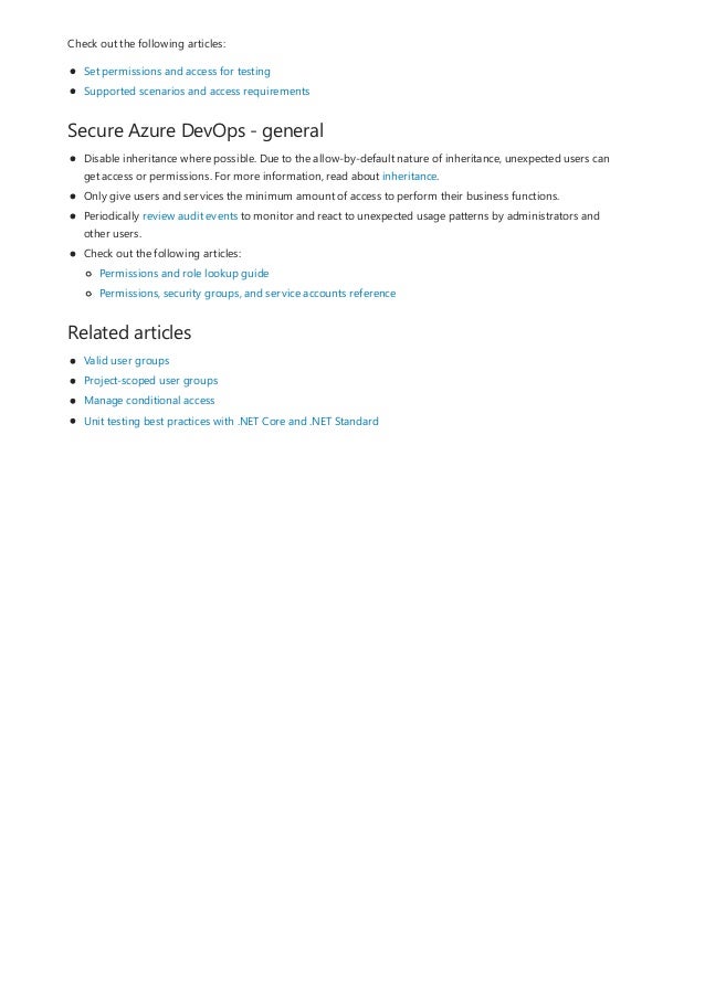 Secure Azure DevOps - general
Related articles
Check out the following articles:
Set permissions and access for testing
Supported scenarios and access requirements
Disable inheritance where possible. Due to the allow-by-default nature of inheritance, unexpected users can
get access or permissions. For more information, read about inheritance.
Only give users and services the minimum amount of access to perform their business functions.
Periodically review audit events to monitor and react to unexpected usage patterns by administrators and
other users.
Check out the following articles:
Permissions and role lookup guide
Permissions, security groups, and service accounts reference
Valid user groups
Project-scoped user groups
Manage conditional access
Unit testing best practices with .NET Core and .NET Standard
 