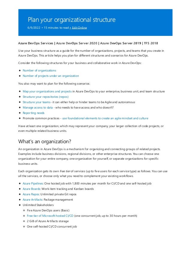 Plan your organizational structure
6/9/2022 • 15 minutes to read • Edit Online
What's an organization?
Azure DevOps Services | Azure DevOps Server 2020 | Azure DevOps Server 2019 | TFS 2018
Use your business structure as a guide for the number of organizations, projects, and teams that you create in
Azure DevOps. This article helps you plan for different structures and scenarios for Azure DevOps.
Consider the following structures for your business and collaborative work in Azure DevOps:
Number of organizations
Number of projects under an organization
You also may want to plan for the following scenarios:
Map your organizations and projects in Azure DevOps to your enterprise, business unit, and team structure
Structure your repositories (repos)
Structure your teams- it can either help or hinder teams to be Agile and autonomous
Manage access to data - who needs to have access and who doesn't?
Reporting needs
Promote common practices - use foundational elements to create an agile mindset and culture
Have at least one organization, which may represent your company, your larger collection of code projects, or
even multiple related business units.
An organization in Azure DevOps is a mechanism for organizing and connecting groups of related projects.
Examples include business divisions, regional divisions, or other enterprise structures. You can choose one
organization for your entire company, one organization for yourself, or separate organizations for specific
business units.
Each organization gets its own free tier of services (up to five users for each service type) as follows. You can use
all the services, or choose only what you need to complement your existing workflows.
Azure Pipelines: One hosted job with 1,800 minutes per month for CI/CD and one self-hosted job
Azure Boards: Work item tracking and Kanban boards
Azure Repos: Unlimited private Git repos
Azure Artifacts: Package management
Unlimited Stakeholders
Five Azure DevOps users (Basic)
Free tier of Microsoft-hosted CI/CD (one concurrent job, up to 30 hours per month)
2 GiB of Azure Artifacts storage
One self-hosted CI/CD concurrent job
 