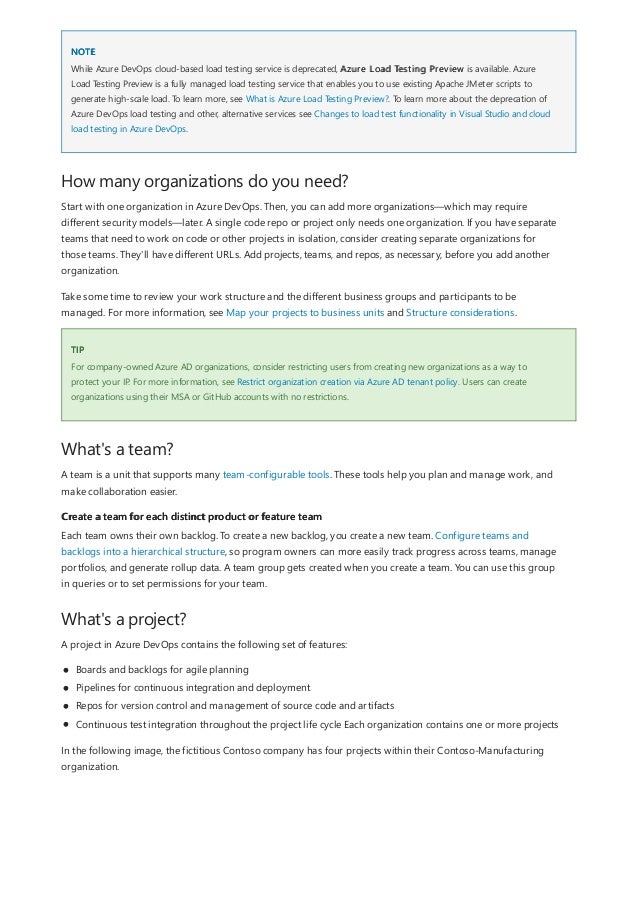 NOTE
How many organizations do you need?
TIP
What's a team?
Create a team for each distinct product or feature team
What's a project?
While Azure DevOps cloud-based load testing service is deprecated, Azure Load Testing Preview is available. Azure
Load Testing Preview is a fully managed load testing service that enables you to use existing Apache JMeter scripts to
generate high-scale load. To learn more, see What is Azure Load Testing Preview?. To learn more about the deprecation of
Azure DevOps load testing and other, alternative services see Changes to load test functionality in Visual Studio and cloud
load testing in Azure DevOps.
Start with one organization in Azure DevOps. Then, you can add more organizations—which may require
different security models—later. A single code repo or project only needs one organization. If you have separate
teams that need to work on code or other projects in isolation, consider creating separate organizations for
those teams. They'll have different URLs. Add projects, teams, and repos, as necessary, before you add another
organization.
Take some time to review your work structure and the different business groups and participants to be
managed. For more information, see Map your projects to business units and Structure considerations.
For company-owned Azure AD organizations, consider restricting users from creating new organizations as a way to
protect your IP. For more information, see Restrict organization creation via Azure AD tenant policy. Users can create
organizations using their MSA or GitHub accounts with no restrictions.
A team is a unit that supports many team-configurable tools. These tools help you plan and manage work, and
make collaboration easier.
Each team owns their own backlog. To create a new backlog, you create a new team. Configure teams and
backlogs into a hierarchical structure, so program owners can more easily track progress across teams, manage
portfolios, and generate rollup data. A team group gets created when you create a team. You can use this group
in queries or to set permissions for your team.
A project in Azure DevOps contains the following set of features:
Boards and backlogs for agile planning
Pipelines for continuous integration and deployment
Repos for version control and management of source code and artifacts
Continuous test integration throughout the project life cycle Each organization contains one or more projects
In the following image, the fictitious Contoso company has four projects within their Contoso-Manufacturing
organization.
 