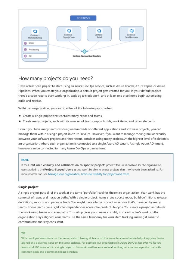 How many projects do you need?
NOTE
Single project
TIP
Have at least one project to start using an Azure DevOps service, such as Azure Boards, Azure Repos, or Azure
Pipelines. When you create your organization, a default project gets created for you. In your default project,
there's a code repo to start working in, backlog to track work, and at least one pipeline to begin automating
build and release.
Within an organization, you can do either of the following approaches:
Create a single project that contains many repos and teams
Create many projects, each with its own set of teams, repos, builds, work items, and other elements
Even if you have many teams working on hundreds of different applications and software projects, you can
manage them within a single project in Azure DevOps. However, if you want to manage more granular security
between your software projects and their teams, consider using many projects. At the highest level of isolation is
an organization, where each organization is connected to a single Azure AD tenant. A single Azure AD tenant,
however, can be connected to many Azure DevOps organizations.
If the Limit user visibility and collaboration to specific projects preview feature is enabled for the organization,
users added to the Project-Scoped Users group won't be able to access projects that they haven't been added to. For
more information, see Manage your organization, Limit user visibility for projects and more.
A single project puts all of the work at the same "portfolio" level for the entire organization. Your work has the
same set of repos and iteration paths. With a single project, teams share source repos, build definitions, release
definitions, reports, and package feeds. You might have a large product or service that's managed by many
teams. Those teams have tight inter-dependencies across the product life cycle. You create a project and divide
the work using teams and area paths. This setup gives your teams visibility into each other's work, so the
organization stays aligned. Your teams use the same taxonomy for work item tracking, making it easier to
communicate and stay consistent.
When multiple teams work on the same product, having all teams on the same iteration schedule helps keep your teams
aligned and delivering value on the same cadence. For example, our organization in Azure DevOps has over 40 feature
teams and 500 users within a single project - this works well because we're all working on a common product set with
common goals and a common release schedule.
 