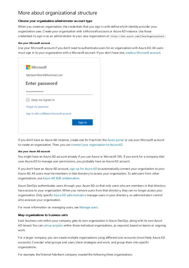 More about organizational structure
Choose your organization administrator account type
Use your Microsoft account
Use your Azure AD account
Map organizations to business units
When you create an organization, the credentials that you sign in with define which identity provider your
organization uses. Create your organization with a Microsoft account or Azure AD instance. Use those
credentials to sign in as an administrator to your new organization at https://dev.azure.com/{YourOrganization} .
Use your Microsoft account if you don't need to authenticate users for an organization with Azure AD. All users
must sign in to your organization with a Microsoft account. If you don't have one, create a Microsoft account.
If you don't have an Azure AD instance, create one for free from the Azure portal or use your Microsoft account
to create an organization. Then, you can connect your organization to Azure AD.
You might have an Azure AD account already if you use Azure or Microsoft 365. If you work for a company that
uses Azure AD to manage user permissions, you probably have an Azure AD account.
If you don't have an Azure AD account, sign up for Azure AD to automatically connect your organization to your
Azure AD. All users must be members in that directory to access your organization. To add users from other
organizations, use Azure AD B2B collaboration.
Azure DevOps authenticates users through your Azure AD, so that only users who are members in that directory
have access to your organization. When you remove users from that directory, they can no longer access your
organization. Only specific Azure AD administrators manage users in your directory, so administrators control
who accesses your organization.
For more information on managing users, see Manage users.
Each business unit within your company gets its own organization in Azure DevOps, along with its own Azure
AD tenant. You can set up projects within those individual organizations, as required, based on teams or ongoing
work.
For a larger company, you can create multiple organizations using different user accounts (most likely Azure AD
accounts). Consider what groups and users share strategies and work, and group them into specific
organizations.
For example, the fictional Fabrikam company created the following three organizations:
 
