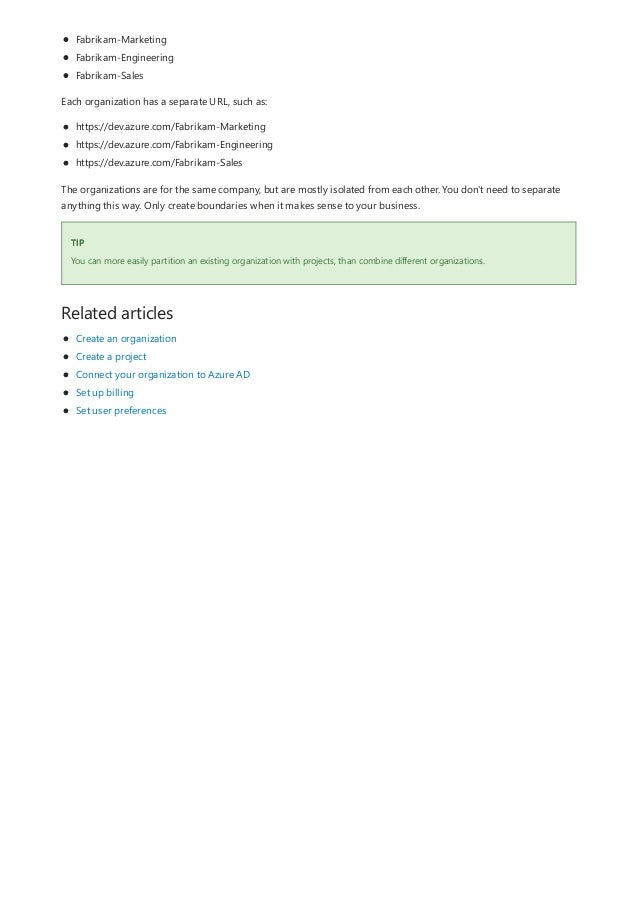 TIP
Related articles
Fabrikam-Marketing
Fabrikam-Engineering
Fabrikam-Sales
Each organization has a separate URL, such as:
https://dev.azure.com/Fabrikam-Marketing
https://dev.azure.com/Fabrikam-Engineering
https://dev.azure.com/Fabrikam-Sales
The organizations are for the same company, but are mostly isolated from each other. You don't need to separate
anything this way. Only create boundaries when it makes sense to your business.
You can more easily partition an existing organization with projects, than combine different organizations.
Create an organization
Create a project
Connect your organization to Azure AD
Set up billing
Set user preferences
 