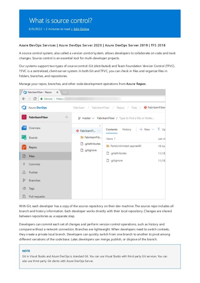 What is source control?
6/9/2022 • 2 minutes to read • Edit Online
NOTE
Azure DevOps Services | Azure DevOps Server 2020 | Azure DevOps Server 2019 | TFS 2018
A source control system, also called a version control system, allows developers to collaborate on code and track
changes. Source control is an essential tool for multi-developer projects.
Our systems support two types of source control: Git (distributed) and Team Foundation Version Control (TFVC).
TFVC is a centralized, client-server system. In both Git and TFVC, you can check in files and organize files in
folders, branches, and repositories.
Manage your repos, branches, and other code development operations from Azure Repos.
With Git, each developer has a copy of the source repository on their dev machine. The source repo includes all
branch and history information. Each developer works directly with their local repository. Changes are shared
between repositories as a separate step.
Developers can commit each set of changes and perform version control operations, such as history and
compare without a network connection. Branches are lightweight. When developers need to switch contexts,
they create a private local branch. Developers can quickly switch from one branch to another to pivot among
different variations of the code base. Later, developers can merge, publish, or dispose of the branch.
Git in Visual Studio and Azure DevOps is standard Git. You can use Visual Studio with third-party Git services. You can
also use third-party Git clients with Azure DevOps Server.
 