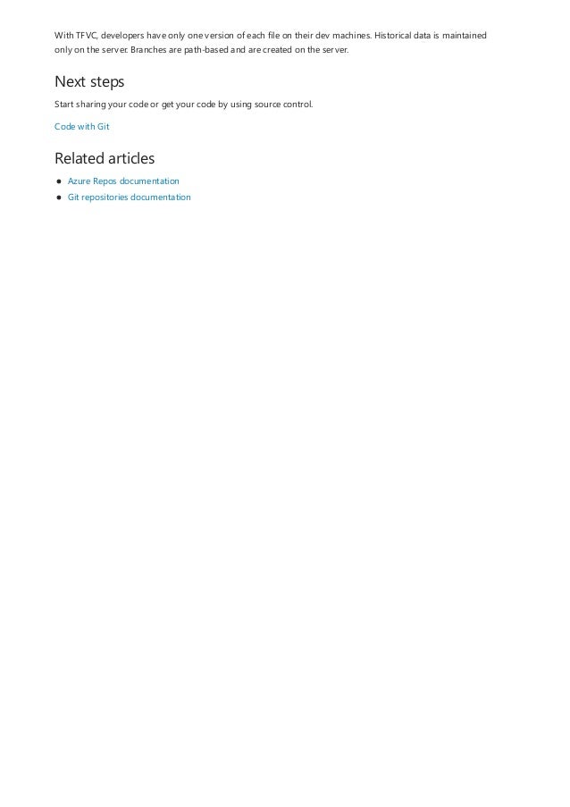 Next steps
Related articles
With TFVC, developers have only one version of each file on their dev machines. Historical data is maintained
only on the server. Branches are path-based and are created on the server.
Start sharing your code or get your code by using source control.
Code with Git
Azure Repos documentation
Git repositories documentation
 