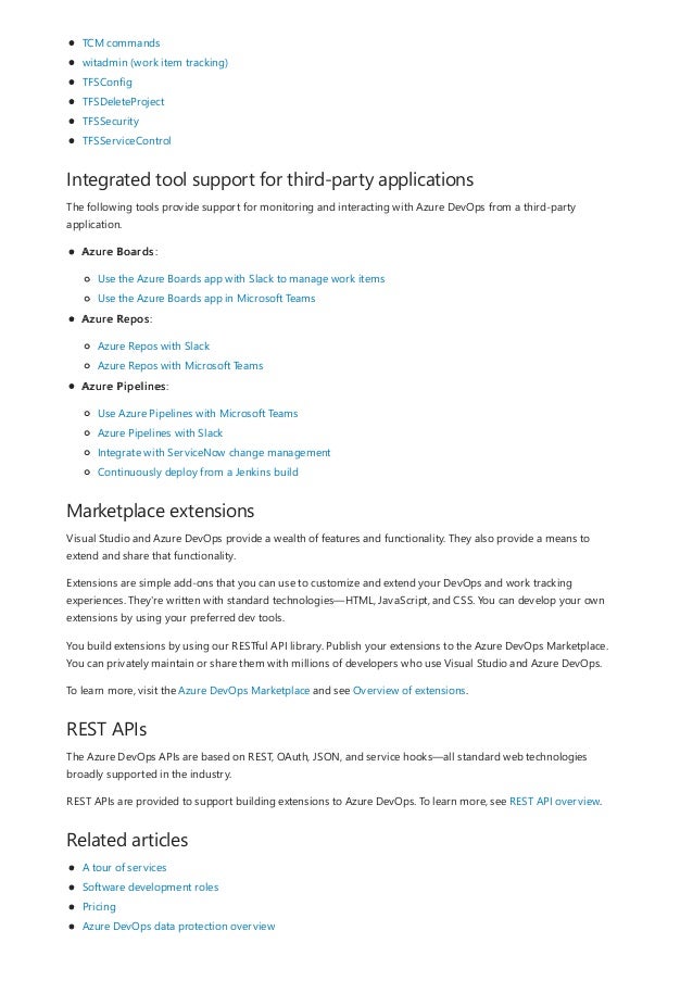 Integrated tool support for third-party applications
Marketplace extensions
REST APIs
Related articles
TCM commands
witadmin (work item tracking)
TFSConfig
TFSDeleteProject
TFSSecurity
TFSServiceControl
The following tools provide support for monitoring and interacting with Azure DevOps from a third-party
application.
Azure Boards:
Use the Azure Boards app with Slack to manage work items
Use the Azure Boards app in Microsoft Teams
Azure Repos:
Azure Repos with Slack
Azure Repos with Microsoft Teams
Azure Pipelines:
Use Azure Pipelines with Microsoft Teams
Azure Pipelines with Slack
Integrate with ServiceNow change management
Continuously deploy from a Jenkins build
Visual Studio and Azure DevOps provide a wealth of features and functionality. They also provide a means to
extend and share that functionality.
Extensions are simple add-ons that you can use to customize and extend your DevOps and work tracking
experiences. They're written with standard technologies—HTML, JavaScript, and CSS. You can develop your own
extensions by using your preferred dev tools.
You build extensions by using our RESTful API library. Publish your extensions to the Azure DevOps Marketplace.
You can privately maintain or share them with millions of developers who use Visual Studio and Azure DevOps.
To learn more, visit the Azure DevOps Marketplace and see Overview of extensions.
The Azure DevOps APIs are based on REST, OAuth, JSON, and service hooks—all standard web technologies
broadly supported in the industry.
REST APIs are provided to support building extensions to Azure DevOps. To learn more, see REST API overview.
A tour of services
Software development roles
Pricing
Azure DevOps data protection overview
 