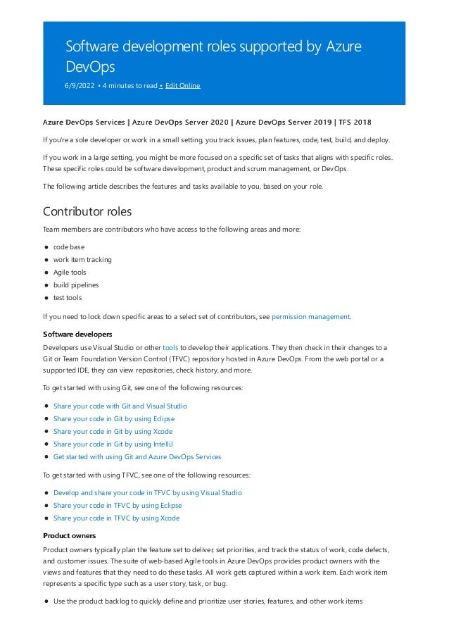 Software development roles supported by Azure
DevOps
6/9/2022 • 4 minutes to read • Edit Online
Contributor roles
Software developers
Product owners
Azure DevOps Services | Azure DevOps Server 2020 | Azure DevOps Server 2019 | TFS 2018
If you're a sole developer or work in a small setting, you track issues, plan features, code, test, build, and deploy.
If you work in a large setting, you might be more focused on a specific set of tasks that aligns with specific roles.
These specific roles could be software development, product and scrum management, or DevOps.
The following article describes the features and tasks available to you, based on your role.
Team members are contributors who have access to the following areas and more:
code base
work item tracking
Agile tools
build pipelines
test tools
If you need to lock down specific areas to a select set of contributors, see permission management.
Developers use Visual Studio or other tools to develop their applications. They then check in their changes to a
Git or Team Foundation Version Control (TFVC) repository hosted in Azure DevOps. From the web portal or a
supported IDE, they can view repositories, check history, and more.
To get started with using Git, see one of the following resources:
Share your code with Git and Visual Studio
Share your code in Git by using Eclipse
Share your code in Git by using Xcode
Share your code in Git by using IntelliJ
Get started with using Git and Azure DevOps Services
To get started with using TFVC, see one of the following resources:
Develop and share your code in TFVC by using Visual Studio
Share your code in TFVC by using Eclipse
Share your code in TFVC by using Xcode
Product owners typically plan the feature set to deliver, set priorities, and track the status of work, code defects,
and customer issues. The suite of web-based Agile tools in Azure DevOps provides product owners with the
views and features that they need to do these tasks. All work gets captured within a work item. Each work item
represents a specific type such as a user story, task, or bug.
Use the product backlog to quickly define and prioritize user stories, features, and other work items
 