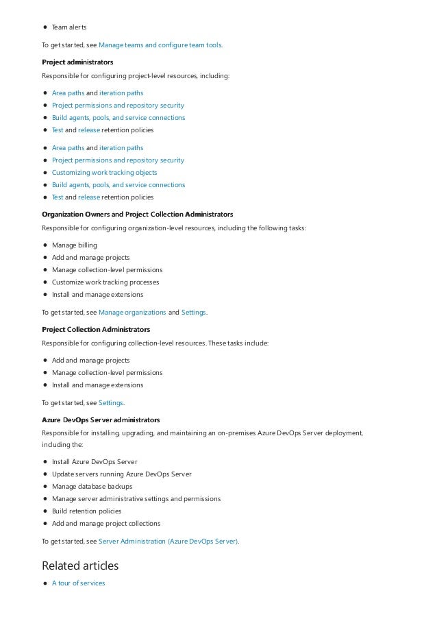 Project administrators
Organization Owners and Project Collection Administrators
Project Collection Administrators
Azure DevOps Server administrators
Related articles
Team alerts
To get started, see Manage teams and configure team tools.
Responsible for configuring project-level resources, including:
Area paths and iteration paths
Project permissions and repository security
Build agents, pools, and service connections
Test and release retention policies
Area paths and iteration paths
Project permissions and repository security
Customizing work tracking objects
Build agents, pools, and service connections
Test and release retention policies
Responsible for configuring organization-level resources, including the following tasks:
Manage billing
Add and manage projects
Manage collection-level permissions
Customize work tracking processes
Install and manage extensions
To get started, see Manage organizations and Settings.
Responsible for configuring collection-level resources. These tasks include:
Add and manage projects
Manage collection-level permissions
Install and manage extensions
To get started, see Settings.
Responsible for installing, upgrading, and maintaining an on-premises Azure DevOps Server deployment,
including the:
Install Azure DevOps Server
Update servers running Azure DevOps Server
Manage database backups
Manage server administrative settings and permissions
Build retention policies
Add and manage project collections
To get started, see Server Administration (Azure DevOps Server).
A tour of services
 