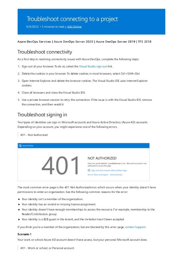 Troubleshoot connecting to a project
6/9/2022 • 5 minutes to read • Edit Online
Troubleshoot connectivity
Troubleshoot signing in
Scenario 1
Azure DevOps Services | Azure DevOps Server 2020 | Azure DevOps Server 2019 | TFS 2018
As a first step in resolving connectivity issues with Azure DevOps, complete the following steps:
1. Sign out of your browser. To do so, select the Visual Studio sign out link.
2. Delete the cookies in your browser. To delete cookies in most browsers, select Ctrl+Shift+Del.
3. Open Internet Explorer and delete the browser cookies. The Visual Studio IDE uses Internet Explorer
cookies.
4. Close all browsers and close the Visual Studio IDE.
5. Use a private browser session to retry the connection. If the issue is with the Visual Studio IDE, remove
the connection, and then readd it.
Two types of identities can sign in: Microsoft accounts and Azure Active Directory (Azure AD) accounts.
Depending on your account, you might experience one of the following errors.
401 - Not Authorized
The most common error page is the 401 Not Authorized error, which occurs when your identity doesn't have
permissions to enter an organization. See the following common reasons for the error:
Your identity isn't a member of the organization.
Your identity has an invalid or missing license assignment.
Your identity doesn't have enough memberships to access the resource. For example, membership to the
Reader/Contributors group.
Your identity is a B2B guest in the tenant, and the invitation hasn't been accepted.
If you think you're a member of the organization, but are blocked by this error page, contact Support.
Your work or school Azure AD account doesn't have access, but your personal Microsoft account does.
401 - Work or school, or Personal account
 