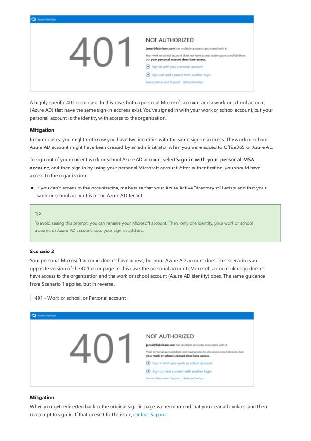 Mitigation
TIP
Scenario 2
Mitigation
A highly specific 401 error case. In this case, both a personal Microsoft account and a work or school account
(Azure AD) that have the same sign-in address exist. You've signed in with your work or school account, but your
personal account is the identity with access to the organization.
In some cases, you might not know you have two identities with the same sign-in address. The work or school
Azure AD account might have been created by an administrator when you were added to Office365 or Azure AD.
To sign out of your current work or school Azure AD account, select Sign in with your personal MSA
account, and then sign in by using your personal Microsoft account. After authentication, you should have
access to the organization.
If you can´t access to the organization, make sure that your Azure Active Directory still exists and that your
work or school account is in the Azure AD tenant.
To avoid seeing this prompt, you can rename your Microsoft account. Then, only one identity, your work or school
account, or Azure AD account, uses your sign-in address.
Your personal Microsoft account doesn't have access, but your Azure AD account does. This scenario is an
opposite version of the 401 error page. In this case, the personal account (Microsoft account identity) doesn't
have access to the organization and the work or school account (Azure AD identity) does. The same guidance
from Scenario 1 applies, but in reverse.
401 - Work or school, or Personal account
When you get redirected back to the original sign-in page, we recommend that you clear all cookies, and then
reattempt to sign in. If that doesn't fix the issue, contact Support.
 