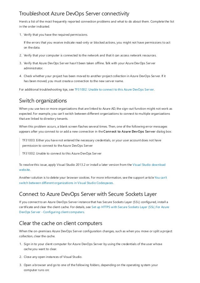 Troubleshoot Azure DevOps Server connectivity
Switch organizations
Connect to Azure DevOps Server with Secure Sockets Layer
Clear the cache on client computers
Here's a list of the most frequently reported connection problems and what to do about them. Complete the list
in the order indicated.
1. Verify that you have the required permissions.
If the errors that you receive indicate read-only or blocked actions, you might not have permissions to act
on the data.
2. Verify that your computer is connected to the network and that it can access network resources.
3. Verify that Azure DevOps Server hasn't been taken offline. Talk with your Azure DevOps Server
administrator.
4. Check whether your project has been moved to another project collection in Azure DevOps Server. If it
has been moved, you must create a connection to the new server name.
For additional troubleshooting tips, see TF31002: Unable to connect to this Azure DevOps Server.
When you use two or more organizations that are linked to Azure AD, the sign-out function might not work as
expected. For example, you can't switch between different organizations to connect to multiple organizations
that are linked to directory tenants.
When this problem occurs, a blank screen flashes several times. Then, one of the following error messages
appears after you connect to or add a new connection in the Connect to Azure DevOps Server dialog box:
TF31003: Either you have not entered the necessary credentials, or your user account does not have
permission to connect to the Azure DevOps Server
TF31002: Unable to connect to this Azure DevOps Server
To resolve this issue, apply Visual Studio 2013.2 or install a later version from the Visual Studio download
website.
Another solution is to delete your browser cookies. For more information, see the support article You can't
switch between different organizations in Visual Studio Codespaces.
If you connect to an Azure DevOps Server instance that has Secure Sockets Layer (SSL) configured, install a
certificate and clear the client cache. For details, see Set up HTTPS with Secure Sockets Layer (SSL) for Azure
DevOps Server - Configuring client computers.
When the on-premises Azure DevOps Server configuration changes, such as when you move or split a project
collection, clear the cache.
1. Sign in to your client computer for Azure DevOps Server by using the credentials of the user whose
cache you want to clear.
2. Close any open instances of Visual Studio.
3. Open a browser and go to one of the following folders, depending on the operating system your
computer runs on:
 