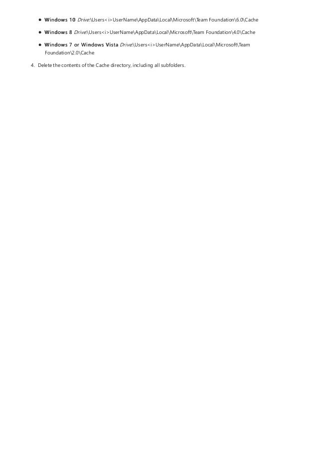 Windows 10 Drive:Users<i>UserNameAppDataLocalMicrosoftTeam Foundation6.0Cache
Windows 8 Drive:Users<i>UserNameAppDataLocalMicrosoftTeam Foundation4.0Cache
Windows 7 or Windows Vista Drive:Users<i>UserNameAppDataLocalMicrosoftTeam
Foundation2.0Cache
4. Delete the contents of the Cache directory, including all subfolders.
 