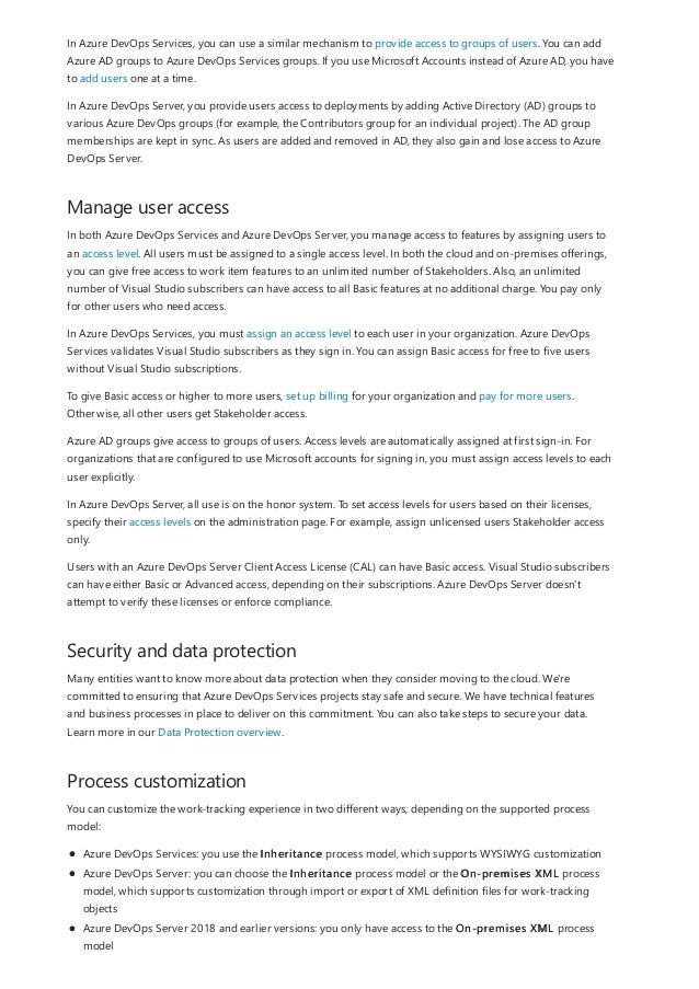 Manage user access
Security and data protection
Process customization
In Azure DevOps Services, you can use a similar mechanism to provide access to groups of users. You can add
Azure AD groups to Azure DevOps Services groups. If you use Microsoft Accounts instead of Azure AD, you have
to add users one at a time.
In Azure DevOps Server, you provide users access to deployments by adding Active Directory (AD) groups to
various Azure DevOps groups (for example, the Contributors group for an individual project). The AD group
memberships are kept in sync. As users are added and removed in AD, they also gain and lose access to Azure
DevOps Server.
In both Azure DevOps Services and Azure DevOps Server, you manage access to features by assigning users to
an access level. All users must be assigned to a single access level. In both the cloud and on-premises offerings,
you can give free access to work item features to an unlimited number of Stakeholders. Also, an unlimited
number of Visual Studio subscribers can have access to all Basic features at no additional charge. You pay only
for other users who need access.
In Azure DevOps Services, you must assign an access level to each user in your organization. Azure DevOps
Services validates Visual Studio subscribers as they sign in. You can assign Basic access for free to five users
without Visual Studio subscriptions.
To give Basic access or higher to more users, set up billing for your organization and pay for more users.
Otherwise, all other users get Stakeholder access.
Azure AD groups give access to groups of users. Access levels are automatically assigned at first sign-in. For
organizations that are configured to use Microsoft accounts for signing in, you must assign access levels to each
user explicitly.
In Azure DevOps Server, all use is on the honor system. To set access levels for users based on their licenses,
specify their access levels on the administration page. For example, assign unlicensed users Stakeholder access
only.
Users with an Azure DevOps Server Client Access License (CAL) can have Basic access. Visual Studio subscribers
can have either Basic or Advanced access, depending on their subscriptions. Azure DevOps Server doesn't
attempt to verify these licenses or enforce compliance.
Many entities want to know more about data protection when they consider moving to the cloud. We're
committed to ensuring that Azure DevOps Services projects stay safe and secure. We have technical features
and business processes in place to deliver on this commitment. You can also take steps to secure your data.
Learn more in our Data Protection overview.
You can customize the work-tracking experience in two different ways, depending on the supported process
model:
Azure DevOps Services: you use the Inheritance process model, which supports WYSIWYG customization
Azure DevOps Server: you can choose the Inheritance process model or the On-premises XML process
model, which supports customization through import or export of XML definition files for work-tracking
objects
Azure DevOps Server 2018 and earlier versions: you only have access to the On-premises XML process
model
 