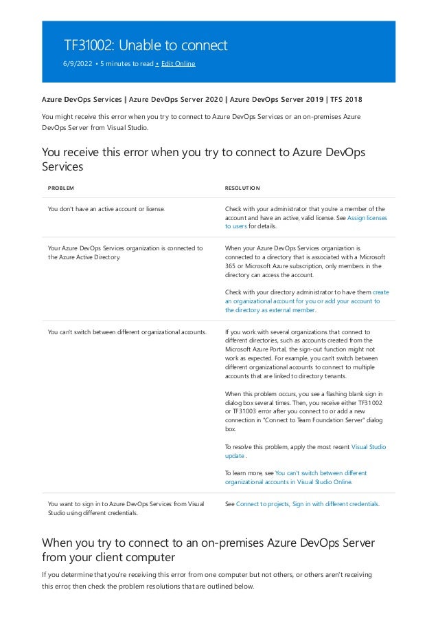 TF31002: Unable to connect
6/9/2022 • 5 minutes to read • Edit Online
You receive this error when you try to connect to Azure DevOps
Services
PROBLEM RESOLUTION
You don't have an active account or license. Check with your administrator that you're a member of the
account and have an active, valid license. See Assign licenses
to users for details.
Your Azure DevOps Services organization is connected to
the Azure Active Directory.
When your Azure DevOps Services organization is
connected to a directory that is associated with a Microsoft
365 or Microsoft Azure subscription, only members in the
directory can access the account.
Check with your directory administrator to have them create
an organizational account for you or add your account to
the directory as external member.
You can't switch between different organizational accounts. If you work with several organizations that connect to
different directories, such as accounts created from the
Microsoft Azure Portal, the sign-out function might not
work as expected. For example, you can't switch between
different organizational accounts to connect to multiple
accounts that are linked to directory tenants.
When this problem occurs, you see a flashing blank sign in
dialog box several times. Then, you receive either TF31002
or TF31003 error after you connect to or add a new
connection in "Connect to Team Foundation Server" dialog
box.
To resolve this problem, apply the most recent Visual Studio
update .
To learn more, see You can't switch between different
organizational accounts in Visual Studio Online.
You want to sign in to Azure DevOps Services from Visual
Studio using different credentials.
See Connect to projects, Sign in with different credentials.
When you try to connect to an on-premises Azure DevOps Server
from your client computer
Azure DevOps Services | Azure DevOps Server 2020 | Azure DevOps Server 2019 | TFS 2018
You might receive this error when you try to connect to Azure DevOps Services or an on-premises Azure
DevOps Server from Visual Studio.
If you determine that you're receiving this error from one computer but not others, or others aren't receiving
this error, then check the problem resolutions that are outlined below.
 