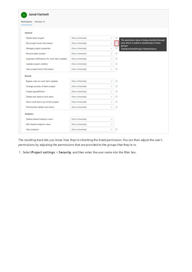 The resulting trace lets you know how they're inheriting the listed permission. You can then adjust the user's
permissions by adjusting the permissions that are provided to the groups that they're in.
1. Select Project settings > Security, and then enter the user name into the filter box.
 