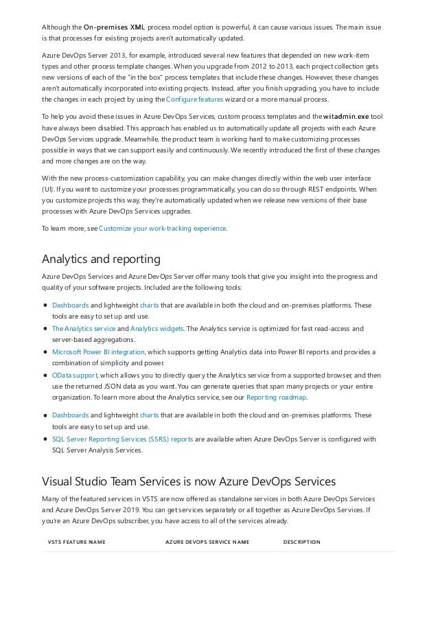 Analytics and reporting
Visual Studio Team Services is now Azure DevOps Services
VSTS FEATURE NAME AZURE DEVOPS SERVICE NAME DESCRIPTION
Although the On-premises XML process model option is powerful, it can cause various issues. The main issue
is that processes for existing projects aren't automatically updated.
Azure DevOps Server 2013, for example, introduced several new features that depended on new work-item
types and other process template changes. When you upgrade from 2012 to 2013, each project collection gets
new versions of each of the "in the box" process templates that include these changes. However, these changes
aren't automatically incorporated into existing projects. Instead, after you finish upgrading, you have to include
the changes in each project by using the Configure features wizard or a more manual process.
To help you avoid these issues in Azure DevOps Services, custom process templates and the witadmin.exe tool
have always been disabled. This approach has enabled us to automatically update all projects with each Azure
DevOps Services upgrade. Meanwhile, the product team is working hard to make customizing processes
possible in ways that we can support easily and continuously. We recently introduced the first of these changes
and more changes are on the way.
With the new process-customization capability, you can make changes directly within the web user interface
(UI). If you want to customize your processes programmatically, you can do so through REST endpoints. When
you customize projects this way, they're automatically updated when we release new versions of their base
processes with Azure DevOps Services upgrades.
To learn more, see Customize your work-tracking experience.
Azure DevOps Services and Azure DevOps Server offer many tools that give you insight into the progress and
quality of your software projects. Included are the following tools:
Dashboards and lightweight charts that are available in both the cloud and on-premises platforms. These
tools are easy to set up and use.
The Analytics service and Analytics widgets. The Analytics service is optimized for fast read-access and
server-based aggregations.
Microsoft Power BI integration, which supports getting Analytics data into Power BI reports and provides a
combination of simplicity and power.
OData support, which allows you to directly query the Analytics service from a supported browser, and then
use the returned JSON data as you want. You can generate queries that span many projects or your entire
organization. To learn more about the Analytics service, see our Reporting roadmap.
Dashboards and lightweight charts that are available in both the cloud and on-premises platforms. These
tools are easy to set up and use.
SQL Server Reporting Services (SSRS) reports are available when Azure DevOps Server is configured with
SQL Server Analysis Services.
Many of the featured services in VSTS are now offered as standalone services in both Azure DevOps Services
and Azure DevOps Server 2019. You can get services separately or all together as Azure DevOps Services. If
you're an Azure DevOps subscriber, you have access to all of the services already.
 