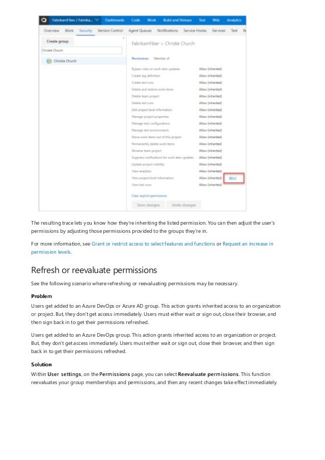 Refresh or reevaluate permissions
Problem
Solution
The resulting trace lets you know how they're inheriting the listed permission. You can then adjust the user's
permissions by adjusting those permissions provided to the groups they're in.
For more information, see Grant or restrict access to select features and functions or Request an increase in
permission levels.
See the following scenario where refreshing or reevaluating permissions may be necessary.
Users get added to an Azure DevOps or Azure AD group. This action grants inherited access to an organization
or project. But, they don't get access immediately. Users must either wait or sign out, close their browser, and
then sign back in to get their permissions refreshed.
Users get added to an Azure DevOps group. This action grants inherited access to an organization or project.
But, they don't get access immediately. Users must either wait or sign out, close their browser, and then sign
back in to get their permissions refreshed.
Within User settings, on the Permissions page, you can select Reevaluate permissions. This function
reevaluates your group memberships and permissions, and then any recent changes take effect immediately.
 
