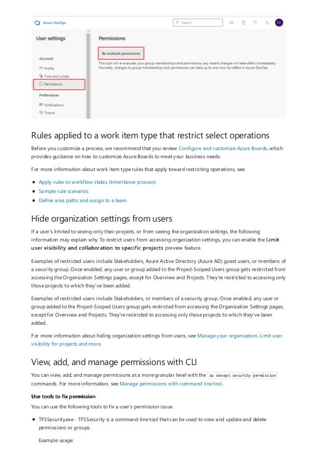 Rules applied to a work item type that restrict select operations
Hide organization settings from users
View, add, and manage permissions with CLI
Use tools to fix permission
Before you customize a process, we recommend that you review Configure and customize Azure Boards, which
provides guidance on how to customize Azure Boards to meet your business needs.
For more information about work item type rules that apply toward restricting operations, see:
Apply rules to workflow states (Inheritance process)
Sample rule scenarios
Define area paths and assign to a team
If a user's limited to seeing only their projects, or from seeing the organization settings, the following
information may explain why. To restrict users from accessing organization settings, you can enable the Limit
user visibility and collaboration to specific projects preview feature.
Examples of restricted users include Stakeholders, Azure Active Directory (Azure AD) guest users, or members of
a security group. Once enabled, any user or group added to the Project-Scoped Users group gets restricted from
accessing the Organization Settings pages, except for Overview and Projects. They're restricted to accessing only
those projects to which they've been added.
Examples of restricted users include Stakeholders, or members of a security group. Once enabled, any user or
group added to the Project-Scoped Users group gets restricted from accessing the Organization Settings pages,
except for Overview and Projects. They're restricted to accessing only those projects to which they've been
added.
For more information about hiding organization settings from users, see Manage your organization, Limit user
visibility for projects and more.
You can view, add, and manage permissions at a more granular level with the az devops security permission
commands. For more information, see Manage permissions with command line tool.
You can use the following tools to fix a user's permission issue.
TFSSecurity.exe - TFSSecurity is a command-line tool that can be used to view and update and delete
permissions or groups.
Example usage:
 