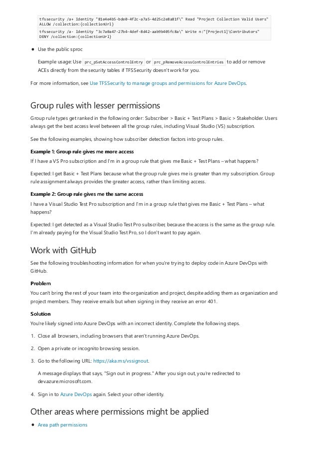 Group rules with lesser permissions
Example 1: Group rule gives me more access
Example 2: Group rule gives me the same access
Work with GitHub
Problem
Solution
Other areas where permissions might be applied
tfssecurity /a+ Identity "81e4e4b5-bde0-4f2c-a7a5-4d25c2e8a81f" Read "Project Collection Valid Users"
ALLOW /collection:{collectionUrl}
tfssecurity /a- Identity "3c7a0a47-27b4-4def-8d42-aab9b405fc8a" Write n:"[Project1]Contributors"
DENY /collection:{collectionUrl}
Use the public sproc
Example usage: Use prc_pSetAccessControlEntry or prc_pRemoveAccessControlEntries to add or remove
ACEs directly from the security tables if TFSSecurity doesn't work for you.
For more information, see Use TFSSecurity to manage groups and permissions for Azure DevOps.
Group rule types get ranked in the following order: Subscriber > Basic + Test Plans > Basic > Stakeholder. Users
always get the best access level between all the group rules, including Visual Studio (VS) subscription.
See the following examples, showing how subscriber detection factors into group rules.
If I have a VS Pro subscription and I'm in a group rule that gives me Basic + Test Plans – what happens?
Expected: I get Basic + Test Plans because what the group rule gives me is greater than my subscription. Group
rule assignment always provides the greater access, rather than limiting access.
I have a Visual Studio Test Pro subscription and I'm in a group rule that gives me Basic + Test Plans – what
happens?
Expected: I get detected as a Visual Studio Test Pro subscriber, because the access is the same as the group rule.
I'm already paying for the Visual Studio Test Pro, so I don't want to pay again.
See the following troubleshooting information for when you're trying to deploy code in Azure DevOps with
GitHub.
You can't bring the rest of your team into the organization and project, despite adding them as organization and
project members. They receive emails but when signing in they receive an error 401.
You're likely signed into Azure DevOps with an incorrect identity. Complete the following steps.
1. Close all browsers, including browsers that aren't running Azure DevOps.
2. Open a private or incognito browsing session.
3. Go to the following URL: https://aka.ms/vssignout.
A message displays that says, "Sign out in progress." After you sign out, you're redirected to
dev.azure.microsoft.com.
4. Sign in to Azure DevOps again. Select your other identity.
Area path permissions
 