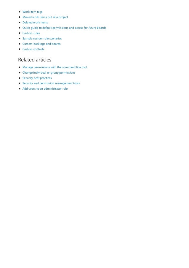 Related articles
Work item tags
Moved work items out of a project
Deleted work items
Quick guide to default permissions and access for Azure Boards
Custom rules
Sample custom rule scenarios
Custom backlogs and boards
Custom controls
Manage permissions with the command line tool
Change individual or group permissions
Security best practices
Security and permission management tools
Add users to an administrator role
 